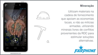 Mineração 
Utilizam materiais na 
cadeia de fornecimento 
que apoiam as economias 
locais, e não as milícias 
armadas, utilizando 
minerais livres de conflitos 
provenientes da RDC para 
estimular soluções 
alternativas. 
www.fairphone.com 
 