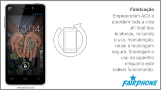 Fabricação 
Empreendem ACV e 
abordam toda a vida 
útil total dos 
telefones, incluindo 
o uso, manutenção, 
reuso e reciclagem 
segura. Encorajam o 
uso do aparelho 
enquanto este 
estiver funcionando. 
www.fairphone.com 
 