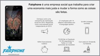 Fairphone é uma empresa social que trabalha para criar 
uma economia mais justa e mudar a forma como as coisas 
são feitas. 
Começou como uma 
campanha de mobilização 
social em 2010. Registrada 
como uma empresa social 
independente em 2013. 
31 employees with 14 
different nationalities and 
10 languages spoken. 
54,494 Unidades 
vendidas 
100% Financiamento 
Coletivo 
73.233 fãs no Facebook, 
15.105 seguidores no 
Twitter e 41.308 
assinantes da newsletter. 
Com sede em Amsterdã, 
na Holanda. 
www.fairphone.com 
 