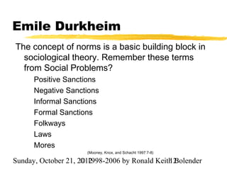 Emile Durkheim
The concept of norms is a basic building block in
  sociological theory. Remember these terms
  from Social Problems?
      Positive Sanctions
      Negative Sanctions
      Informal Sanctions
      Formal Sanctions
      Folkways
      Laws
      Mores
                      (Mooney, Knox, and Schacht 1997:7-8)

Sunday, October 21, 2012
                     © 1998-2006 by Ronald Keith Bolender
                                               12
 