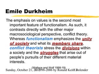 Emile Durkheim
The emphasis on values is the second most
  important feature of functionalism. As such, it
  contrasts directly with the other major
  macrosociological perspective, conflict theory.
  Whereas functionalism emphasizes the unity
  of society and what its members share ,
  conflict theorists stress the divisions within
  a society and the struggles that arise out of
  people’s pursuits of their different material
  interests.
                  (Wallace and Wolf 1999:19)
Sunday, October 21, 2012
                     © 1998-2006 by Ronald Keith Bolender
                                               13
 