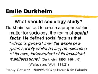 Emile Durkheim
    What should sociology study?
Durkheim set out to create a proper subject
 matter for sociology, the realm of social
 facts . He defined social facts as that
 “which is general over the whole of a
 given society whilst having an existence
 of its own, independent of its individual
 manifestations.” (Durkheim [1893] 1964:49)
                (Wallace and Wolf 1999:21)
Sunday, October 21, 2012
                     © 1998-2006 by Ronald Keith Bolender
                                               14
 