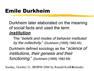 Emile Durkheim

  Durkheim later elaborated on the meaning
  of social facts and used the term
  institution
     The “beliefs and modes of behavior instituted
     by the collectivity.” (Durkheim [1895] 1982:45)
  Durkheim defined sociology as the “science of
  institutions, their genesis and their
  functioning.” (Durkheim [1895] 1982:59)
Sunday, October 21, 2012
                     © 1998-2006 by Ronald Keith Bolender
                                               16
 