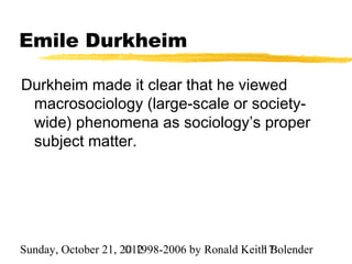 Emile Durkheim

Durkheim made it clear that he viewed
 macrosociology (large-scale or society-
 wide) phenomena as sociology’s proper
 subject matter.




Sunday, October 21, 2012
                     © 1998-2006 by Ronald Keith Bolender
                                               17
 