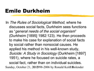 Emile Durkheim

In The Rules of Sociological Method, where he
  discusses social facts, Durkheim sees functions
  as “general needs of the social organism”
  (Durkheim [1895] 1982:123). He then proceeds
  to make his case for explanation of social facts
  by social rather than nonsocial causes. He
  applied his method in his well-known study,
  Suicide: A Study in Sociology (Durkheim [1897]
  1951), where he focused on suicide rates, a
  social fact, rather than on individual suicides.
Sunday, October 21, 2012
                     © 1998-2006 by Ronald Keith Bolender
                                               18
 