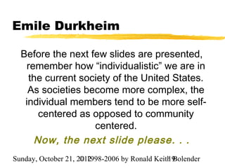 Emile Durkheim

  Before the next few slides are presented,
    remember how “individualistic” we are in
    the current society of the United States.
    As societies become more complex, the
   individual members tend to be more self-
       centered as opposed to community
                   centered.
      Now, the next slide please. . .
Sunday, October 21, 2012
                     © 1998-2006 by Ronald Keith Bolender
                                               19
 