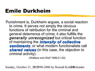 Emile Durkheim

Punishment is, Durkheim argues, a social reaction
  to crime. It serves not simply the obvious
  functions of retribution for the criminal and
  general deterrence of crime; it also fulfills the
  generally unrecognized but critical function
  of maintaining the intensity of collective
  sentiments , or what modern functionalists call
  shared values (in this case, the objection to
  criminal activity).
                (Wallace and Wolf 1999:21-22)


Sunday, October 21, 2012
                     © 1998-2006 by Ronald Keith Bolender
                                               20
 
