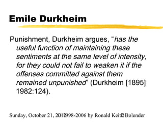Emile Durkheim

Punishment, Durkheim argues, “has the
 useful function of maintaining these
 sentiments at the same level of intensity,
 for they could not fail to weaken it if the
 offenses committed against them
 remained unpunished” (Durkheim [1895]
 1982:124).


Sunday, October 21, 2012
                     © 1998-2006 by Ronald Keith Bolender
                                               21
 