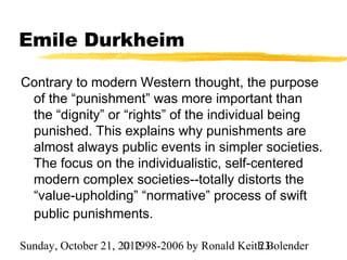 Emile Durkheim

Contrary to modern Western thought, the purpose
 of the “punishment” was more important than
 the “dignity” or “rights” of the individual being
 punished. This explains why punishments are
 almost always public events in simpler societies.
 The focus on the individualistic, self-centered
 modern complex societies--totally distorts the
 “value-upholding” “normative” process of swift
 public punishments.

Sunday, October 21, 2012
                     © 1998-2006 by Ronald Keith Bolender
                                               23
 