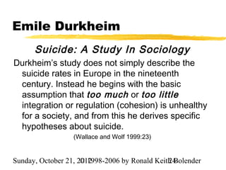 Emile Durkheim
      Suicide: A Study In Sociology
Durkheim’s study does not simply describe the
 suicide rates in Europe in the nineteenth
 century. Instead he begins with the basic
 assumption that too much or too little
 integration or regulation (cohesion) is unhealthy
 for a society, and from this he derives specific
 hypotheses about suicide.
                  (Wallace and Wolf 1999:23)


Sunday, October 21, 2012
                     © 1998-2006 by Ronald Keith Bolender
                                               24
 