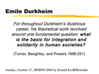 Emile Durkheim

     For throughout Durkheim’s illustrious
      career, his theoretical work revolved
    around one fundamental question: what
      is the basis for integration and
       solidarity in human societies?
     (Turner, Beeghley, and Powers 1998:251)



Sunday, October 21, 2012
                     © 1998-2006 by Ronald Keith Bolender
                                               27
 