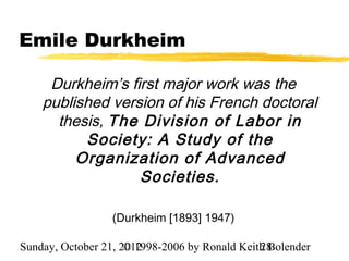 Emile Durkheim

     Durkheim’s first major work was the
    published version of his French doctoral
      thesis, The Division of Labor in
          Society: A Study of the
         Organization of Advanced
                  Societies.

                  (Durkheim [1893] 1947)

Sunday, October 21, 2012
                     © 1998-2006 by Ronald Keith Bolender
                                               28
 
