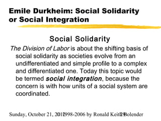 Emile Durkheim: Social Solidarity
or Social Integration

                 Social Solidarity
The Division of Labor is about the shifting basis of
  social solidarity as societies evolve from an
  undifferentiated and simple profile to a complex
  and differentiated one. Today this topic would
  be termed social integration , because the
  concern is with how units of a social system are
  coordinated.


Sunday, October 21, 2012
                     © 1998-2006 by Ronald Keith Bolender
                                               29
 