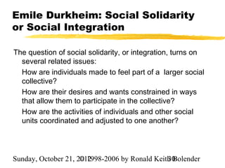 Emile Durkheim: Social Solidarity
or Social Integration

The question of social solidarity, or integration, turns on
  several related issues:
  How are individuals made to feel part of a larger social
  collective?
  How are their desires and wants constrained in ways
  that allow them to participate in the collective?
  How are the activities of individuals and other social
  units coordinated and adjusted to one another?




Sunday, October 21, 2012
                     © 1998-2006 by Ronald Keith Bolender
                                               30
 
