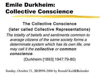 Emile Durkheim:
Collective Conscience

           The Collective Conscience
 (later called Collective Representations)
The totality of beliefs and sentiments common to
  average citizens of the same society forms a
  determinate system which has its own life, one
  may call it the collective or common
  conscience.
           (Durkheim [1893] 1947:79-80)

Sunday, October 21, 2012
                     © 1998-2006 by Ronald Keith Bolender
                                               32
 