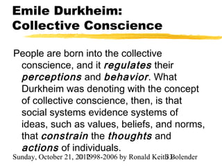 Emile Durkheim:
Collective Conscience

People are born into the collective
 conscience, and it regulates their
 perceptions and behavior . What
 Durkheim was denoting with the concept
 of collective conscience, then, is that
 social systems evidence systems of
 ideas, such as values, beliefs, and norms,
 that constrain the thoughts and
 actions of individuals.
Sunday, October 21, 2012
                     © 1998-2006 by Ronald Keith Bolender
                                               33
 