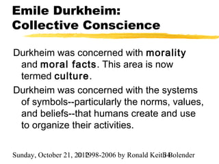 Emile Durkheim:
Collective Conscience

Durkheim was concerned with morality
 and moral facts. This area is now
 termed culture.
Durkheim was concerned with the systems
 of symbols--particularly the norms, values,
 and beliefs--that humans create and use
 to organize their activities.

Sunday, October 21, 2012
                     © 1998-2006 by Ronald Keith Bolender
                                               34
 