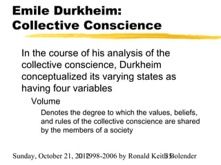 Emile Durkheim:
Collective Conscience

  In the course of his analysis of the
  collective conscience, Durkheim
  conceptualized its varying states as
  having four variables
     Volume
        Denotes the degree to which the values, beliefs,
        and rules of the collective conscience are shared
        by the members of a society


Sunday, October 21, 2012
                     © 1998-2006 by Ronald Keith Bolender
                                               35
 