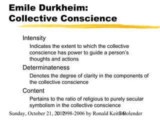 Emile Durkheim:
Collective Conscience

     Intensity
        Indicates the extent to which the collective
        conscience has power to guide a person’s
        thoughts and actions
     Determinateness
        Denotes the degree of clarity in the components of
        the collective conscience
     Content
        Pertains to the ratio of religious to purely secular
        symbolism in the collective conscience
Sunday, October 21, 2012
                     © 1998-2006 by Ronald Keith Bolender
                                               36
 