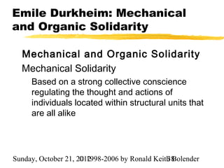 Emile Durkheim: Mechanical
and Organic Solidarity

  Mechanical and Organic Solidarity
  Mechanical Solidarity
     Based on a strong collective conscience
     regulating the thought and actions of
     individuals located within structural units that
     are all alike




Sunday, October 21, 2012
                     © 1998-2006 by Ronald Keith Bolender
                                               38
 