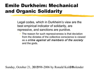 Emile Durkheim: Mechanical
and Organic Solidarity

        Legal codes, which in Durkheim’s view are the
        best empirical indicator of solidarity, are
        repressive, and sanctions are punitive.
          • The reason for such repressiveness is that deviation
            from the dictates of the collective conscience is viewed
            as a crime against all members of the society
            and the gods.




Sunday, October 21, 2012
                     © 1998-2006 by Ronald Keith Bolender
                                               39
 