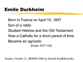 Emile Durkheim

  Born in France on April 15, 1857
  Son of a rabbi
  Studied Hebrew and the Old Testament
  Was a Catholic for a short period of time
  Became an agnostic
                     (Coser 1977:143)



Sunday, October 21, 2012
                     © 1998-2006 by Ronald Keith Bolender
                                               4
 