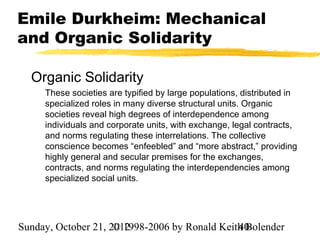 Emile Durkheim: Mechanical
and Organic Solidarity

  Organic Solidarity
     These societies are typified by large populations, distributed in
     specialized roles in many diverse structural units. Organic
     societies reveal high degrees of interdependence among
     individuals and corporate units, with exchange, legal contracts,
     and norms regulating these interrelations. The collective
     conscience becomes “enfeebled” and “more abstract,” providing
     highly general and secular premises for the exchanges,
     contracts, and norms regulating the interdependencies among
     specialized social units.




Sunday, October 21, 2012
                     © 1998-2006 by Ronald Keith Bolender
                                               40
 