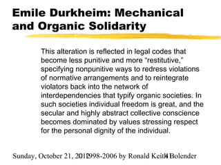 Emile Durkheim: Mechanical
and Organic Solidarity

        This alteration is reflected in legal codes that
        become less punitive and more “restitutive,”
        specifying nonpunitive ways to redress violations
        of normative arrangements and to reintegrate
        violators back into the network of
        interdependencies that typify organic societies. In
        such societies individual freedom is great, and the
        secular and highly abstract collective conscience
        becomes dominated by values stressing respect
        for the personal dignity of the individual.


Sunday, October 21, 2012
                     © 1998-2006 by Ronald Keith Bolender
                                               41
 