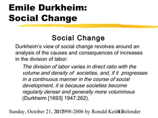 Emile Durkheim:
Social Change

                  Social Change
  Durkheim’s view of social change revolves around an
  analysis of the causes and consequences of increases
  in the division of labor:
      The division of labor varies in direct ratio with the
      volume and density of societies, and, if it progresses
      in a continuous manner in the course of social
      development, it is because societies become
      regularly denser and generally more voluminous
      (Durkheim [1893] 1947:262).

Sunday, October 21, 2012
                     © 1998-2006 by Ronald Keith Bolender
                                               43
 