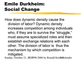 Emile Durkheim:
Social Change

How does dynamic density cause the
 division of labor? Dynamic density
 increases competition among individuals
 who, if they are to survive the “struggle,”
 must assume specialized roles and then
 establish exchange relations with each
 other. The division of labor is thus the
 mechanism by which competition is
 mitigated.
Sunday, October 21, 2012
                     © 1998-2006 by Ronald Keith Bolender
                                               44
 