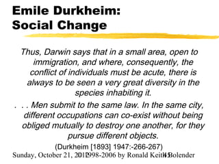 Emile Durkheim:
Social Change

  Thus, Darwin says that in a small area, open to
       immigration, and where, consequently, the
      conflict of individuals must be acute, there is
    always to be seen a very great diversity in the
                    species inhabiting it.
. . . Men submit to the same law. In the same city,
   different occupations can co-exist without being
  obliged mutually to destroy one another, for they
                  pursue different objects.
             (Durkheim [1893] 1947:-266-267)
Sunday, October 21, 2012
                     © 1998-2006 by Ronald Keith Bolender
                                               45
 