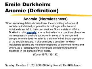 Emile Durkheim:
Anomie (Definition)
                Anomie (Normlessness)
When social regulations break down, the controlling influence of
  society on individual propensities is no longer effective and
  individuals are left to their own devices. Such a state of affairs
  Durkheim calls anomie , a term that refers to a condition of relative
  normlessness in a whole society or in some of its component
  groups. Anomie does not refer to a state of mind, but to a property
  of the social structure. It characterizes a condition in which
  individuals desires are no longer regulated by common norms and
  where, as a consequence, individuals are left without moral
  guidance in the pursuit of their goals.
                          (Coser 1977:132-133)



Sunday, October 21, 2012
                     © 1998-2006 by Ronald Keith Bolender
                                               48
 