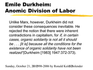 Emile Durkheim:
Anomic Division of Labor

  Unlike Marx, however, Durkheim did not
  consider these consequences inevitable. He
  rejected the notion that there were inherent
  contradictions in capitalism, for if, in certain
  cases, organic solidarity is not all it should
  be . . . [it is] because all the conditions for the
  existence of organic solidarity have not been
  realized”(Durkheim [1983] 1947:372-373).


Sunday, October 21, 2012
                     © 1998-2006 by Ronald Keith Bolender
                                               52
 