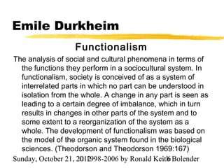 Emile Durkheim
                  Functionalism
The analysis of social and cultural phenomena in terms of
  the functions they perform in a sociocultural system. In
  functionalism, society is conceived of as a system of
  interrelated parts in which no part can be understood in
  isolation from the whole. A change in any part is seen as
  leading to a certain degree of imbalance, which in turn
  results in changes in other parts of the system and to
  some extent to a reorganization of the system as a
  whole. The development of functionalism was based on
  the model of the organic system found in the biological
  sciences. (Theodorson and Theodorson 1969:167)
Sunday, October 21, 2012
                     © 1998-2006 by Ronald Keith Bolender
                                                6
 