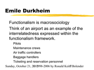Emile Durkheim

  Functionalism is macrosociology
  Think of an airport as an example of the
  interrelatedness expressed within the
  functionalism framework.
     Pilots
     Maintenance crews
     Air traffic controllers
     Baggage handlers
     Ticketing and reservation personnel
Sunday, October 21, 2012
                      © 1998-2006 by Ronald Keith Bolender
                                                7
 