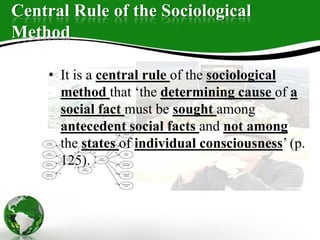 Central Rule of the Sociological
Method
• It is a central rule of the sociological
method that ‘the determining cause of a
social fact must be sought among
antecedent social facts and not among
the states of individual consciousness’ (p.
125).
 