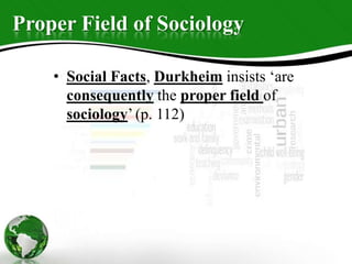 Proper Field of Sociology
• Social Facts, Durkheim insists ‘are
consequently the proper field of
sociology’ (p. 112)
 