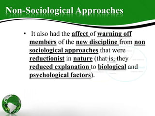 Non-Sociological Approaches
• It also had the affect of warning off
members of the new discipline from non
sociological approaches that were
reductionist in nature (that is, they
reduced explanation to biological and
psychological factors).
 