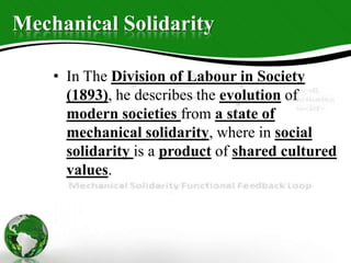 Mechanical Solidarity
• In The Division of Labour in Society
(1893), he describes the evolution of
modern societies from a state of
mechanical solidarity, where in social
solidarity is a product of shared cultured
values.
 