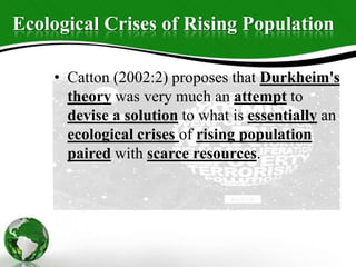 Ecological Crises of Rising Population
• Catton (2002:2) proposes that Durkheim's
theory was very much an attempt to
devise a solution to what is essentially an
ecological crises of rising population
paired with scarce resources.
 