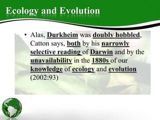 Ecology and Evolution
• Alas, Durkheim was doubly hobbled,
Catton says, both by his narrowly
selective reading of Darwin and by the
unavailability in the 1880s of our
knowledge of ecology and evolution
(2002:93)
 