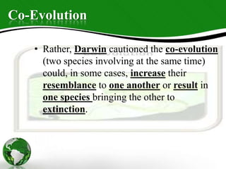Co-Evolution
• Rather, Darwin cautioned the co-evolution
(two species involving at the same time)
could, in some cases, increase their
resemblance to one another or result in
one species bringing the other to
extinction.
 