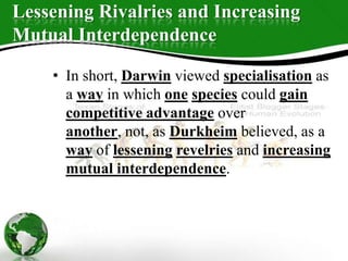 Lessening Rivalries and Increasing
Mutual Interdependence
• In short, Darwin viewed specialisation as
a way in which one species could gain
competitive advantage over
another, not, as Durkheim believed, as a
way of lessening revelries and increasing
mutual interdependence.
 
