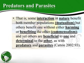 Predators and Parasites
• That is, some interaction in nature benefit
both member populations (mutualism) but
others benefit one without either harming
or benefiting the other (commensalism);
and yet others are beneficial to one and
determinal to the other, as with
predators and parasites (Catton 2002:93).
 
