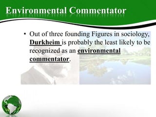 Environmental Commentator
• Out of three founding Figures in sociology,
Durkheim is probably the least likely to be
recognized as an environmental
commentator.
 
