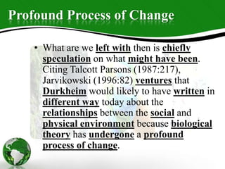 Profound Process of Change
• What are we left with then is chiefly
speculation on what might have been.
Citing Talcott Parsons (1987:217),
Jarvikowski (1996:82) ventures that
Durkheim would likely to have written in
different way today about the
relationships between the social and
physical environment because biological
theory has undergone a profound
process of change.
 