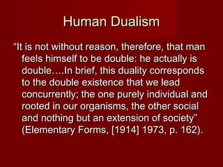 HHuummaann DDuuaalliissmm 
““IItt iiss nnoott wwiitthhoouutt rreeaassoonn,, tthheerreeffoorree,, tthhaatt mmaann 
ffeeeellss hhiimmsseellff ttoo bbee ddoouubbllee:: hhee aaccttuuaallllyy iiss 
ddoouubbllee……..IInn bbrriieeff,, tthhiiss dduuaalliittyy ccoorrrreessppoonnddss 
ttoo tthhee ddoouubbllee eexxiisstteennccee tthhaatt wwee lleeaadd 
ccoonnccuurrrreennttllyy;; tthhee oonnee ppuurreellyy iinnddiivviidduuaall aanndd 
rrooootteedd iinn oouurr oorrggaanniissmmss,, tthhee ootthheerr ssoocciiaall 
aanndd nnootthhiinngg bbuutt aann eexxtteennssiioonn ooff ssoocciieettyy”” 
((EElleemmeennttaarryy FFoorrmmss,, [[11991144]] 11997733,, pp.. 11622)).. 
 