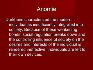 AAnnoommiiee 
DDuurrkkhheeiimm cchhaarraacctteerriizzeedd tthhee mmooddeerrnn 
iinnddiivviidduuaall aass iinnssuuffffiicciieennttllyy iinntteeggrraatteedd iinnttoo 
ssoocciieettyy.. BBeeccaauussee ooff tthheessee wweeaakkeenniinngg 
bboonnddss,, ssoocciiaall rreegguullaattiioonn bbrreeaakkss ddoowwnn aanndd 
tthhee ccoonnttrroolllliinngg iinnfflluueennccee ooff ssoocciieettyy oonn tthhee 
ddeessiirreess aanndd iinntteerreessttss ooff tthhee iinnddiivviidduuaall iiss 
rreennddeerreedd iinneeffffeeccttiivvee;; iinnddiivviidduuaallss aarree lleefftt ttoo 
tthheeiirr oowwnn ddeevviicceess.. 
 