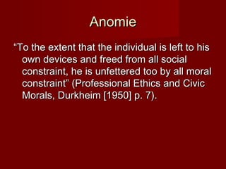 AAnnoommiiee 
““TToo tthhee eexxtteenntt tthhaatt tthhee iinnddiivviidduuaall iiss lleefftt ttoo hhiiss 
oowwnn ddeevviicceess aanndd ffrreeeedd ffrroomm aallll ssoocciiaall 
ccoonnssttrraaiinntt,, hhee iiss uunnffeetttteerreedd ttoooo bbyy aallll mmoorraall 
ccoonnssttrraaiinntt”” ((PPrrooffeessssiioonnaall EEtthhiiccss aanndd CCiivviicc 
MMoorraallss,, DDuurrkkhheeiimm [[11995500]] pp.. 77)).. 
 