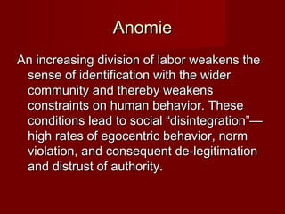 AAnnoommiiee 
AAnn iinnccrreeaassiinngg ddiivviissiioonn ooff llaabboorr wweeaakkeennss tthhee 
sseennssee ooff iiddeennttiiffiiccaattiioonn wwiitthh tthhee wwiiddeerr 
ccoommmmuunniittyy aanndd tthheerreebbyy wweeaakkeennss 
ccoonnssttrraaiinnttss oonn hhuummaann bbeehhaavviioorr.. TThheessee 
ccoonnddiittiioonnss lleeaadd ttoo ssoocciiaall ““ddiissiinntteeggrraattiioonn””—— 
hhiigghh rraatteess ooff eeggoocceennttrriicc bbeehhaavviioorr,, nnoorrmm 
vviioollaattiioonn,, aanndd ccoonnsseeqquueenntt ddee--lleeggiittiimmaattiioonn 
aanndd ddiissttrruusstt ooff aauutthhoorriittyy.. 
 